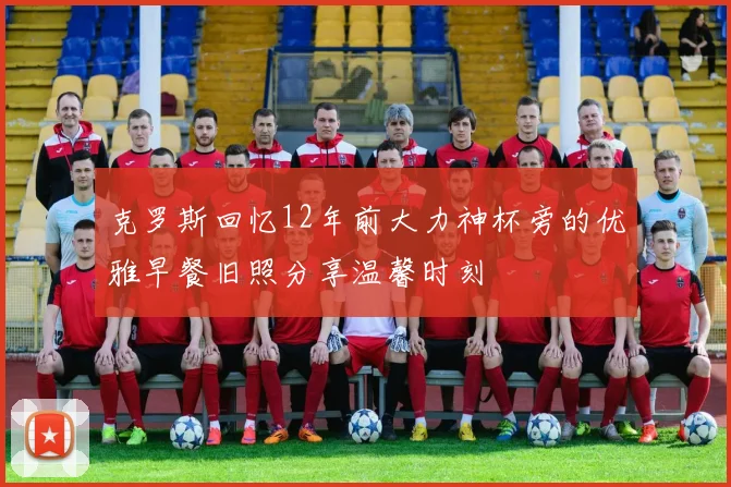 克罗斯回忆12年前大力神杯旁的优雅早餐旧照分享温馨时刻
