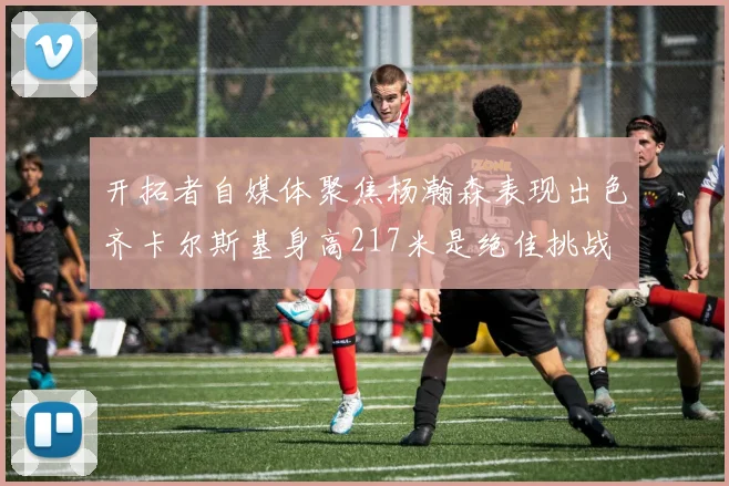 开拓者自媒体聚焦杨瀚森表现出色齐卡尔斯基身高217米是绝佳挑战