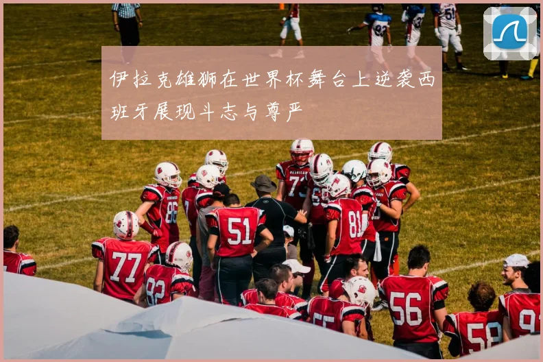 伊拉克雄狮在世界杯舞台上逆袭西班牙展现斗志与尊严