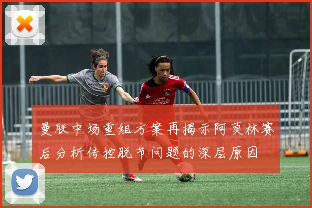 曼联中场重组方案再揭示阿莫林赛后分析传控脱节问题的深层原因
