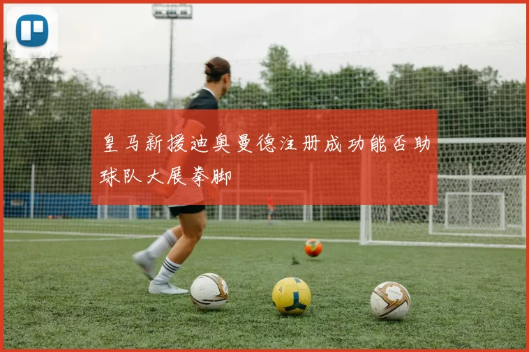 皇马新援迪奥曼德注册成功能否助球队大展拳脚