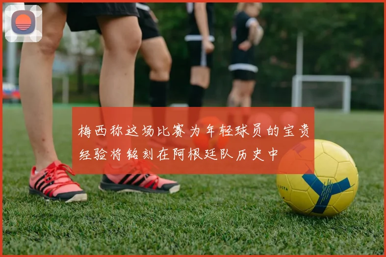 梅西称这场比赛为年轻球员的宝贵经验将铭刻在阿根廷队历史中
