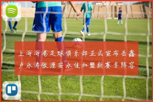 上海海港足球俱乐部正式宣布岳鑫卢永涛张源安永佳加盟新赛季阵容更新