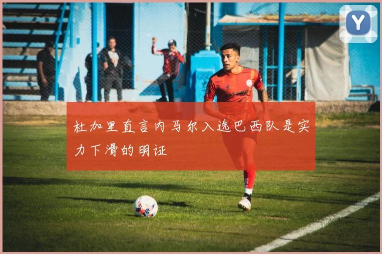 杜加里直言内马尔入选巴西队是实力下滑的明证