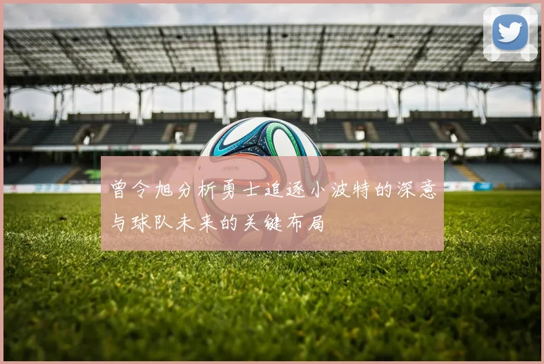 曾令旭分析勇士追逐小波特的深意与球队未来的关键布局
