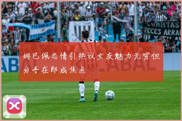 姆巴佩恋情引热议女友魅力无穷但分手在即成焦点