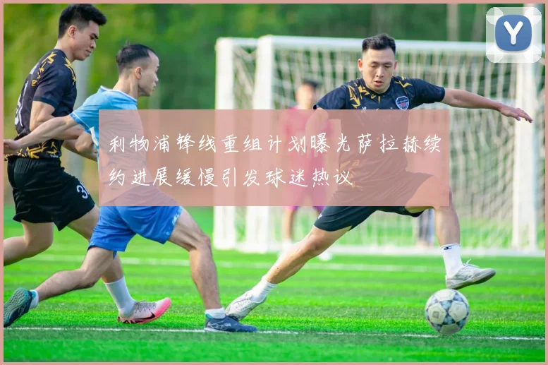 利物浦锋线重组计划曝光萨拉赫续约进展缓慢引发球迷热议