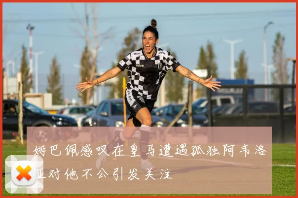 姆巴佩感叹在皇马遭遇孤独阿韦洛亚对他不公引发关注