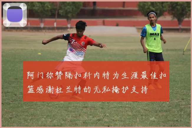 阿门称赞隔扣科内特为生涯最佳扣篮感谢杜兰特的无私掩护支持
