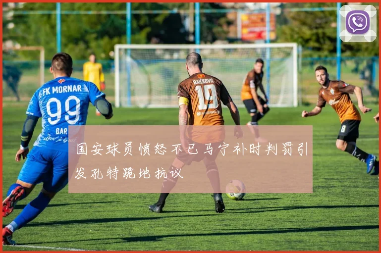 国安球员愤怒不已马宁补时判罚引发孔特跪地抗议