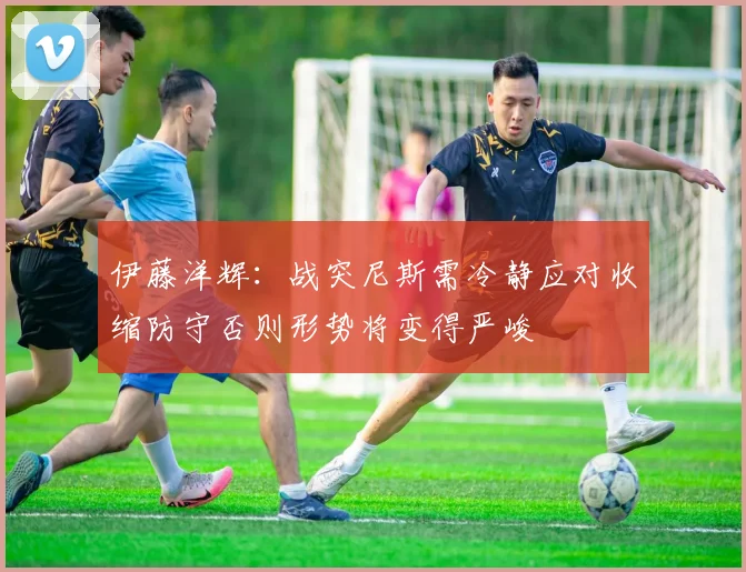 伊藤洋辉：战突尼斯需冷静应对收缩防守否则形势将变得严峻