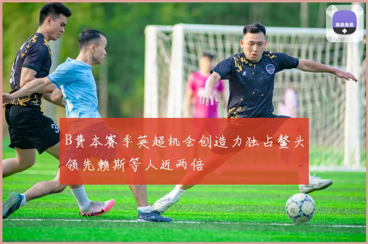 B费本赛季英超机会创造力独占鳌头领先赖斯等人近两倍