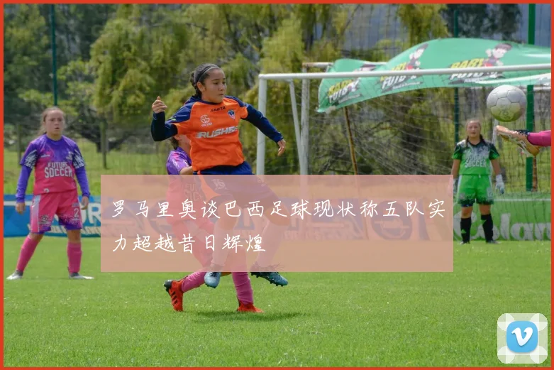 罗马里奥谈巴西足球现状称五队实力超越昔日辉煌