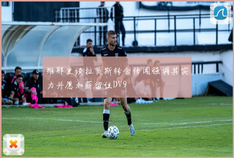 维耶里谈拉莫斯转会传闻强调其实力并愿加薪留住DV9