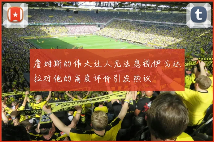 詹姆斯的伟大让人无法忽视伊戈达拉对他的高度评价引发热议
