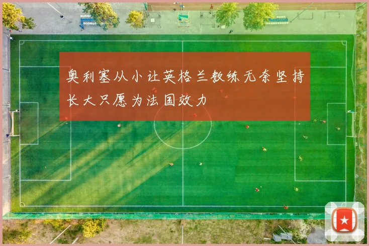 奥利塞从小让英格兰教练无奈坚持长大只愿为法国效力