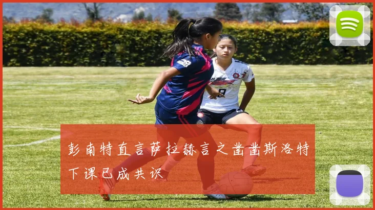 彭南特直言萨拉赫言之凿凿斯洛特下课已成共识