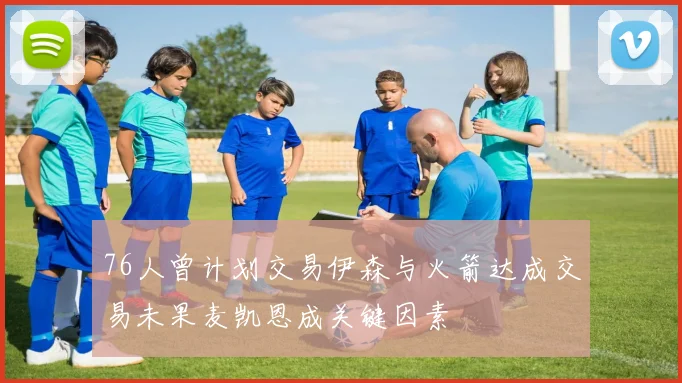 76人曾计划交易伊森与火箭达成交易未果麦凯恩成关键因素