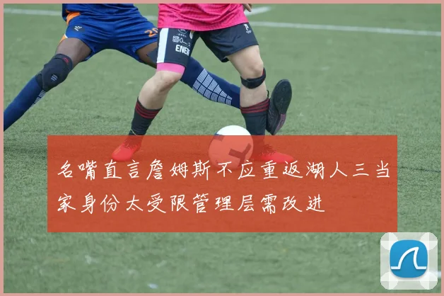 名嘴直言詹姆斯不应重返湖人三当家身份太受限管理层需改进