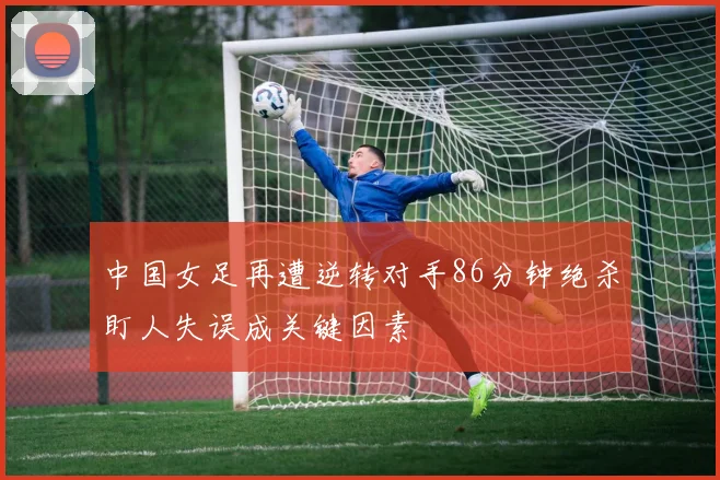 中国女足再遭逆转对手86分钟绝杀盯人失误成关键因素