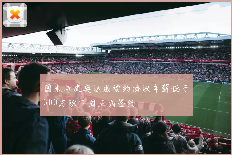 国米与皮奥达成续约协议年薪低于300万欧下周正式签约