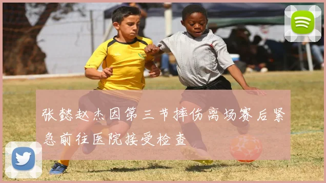 张懿赵杰因第三节摔伤离场赛后紧急前往医院接受检查