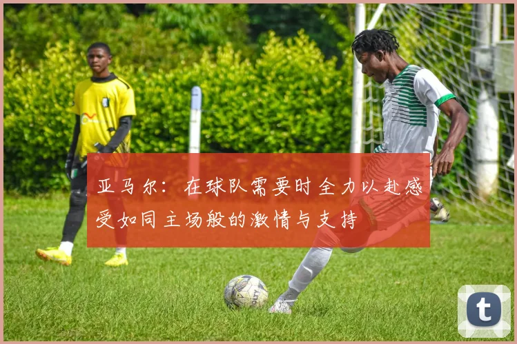 亚马尔：在球队需要时全力以赴感受如同主场般的激情与支持