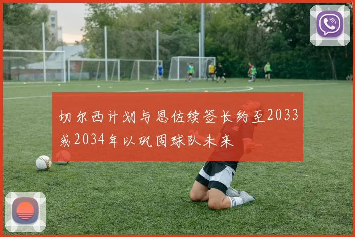 切尔西计划与恩佐续签长约至2033或2034年以巩固球队未来