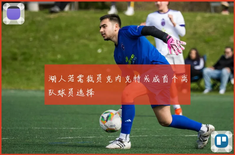 湖人若需裁员克内克特或成首个离队球员选择