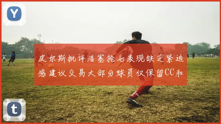 皮尔斯批评活塞抢七表现缺乏紧迫感建议交易大部分球员仅保留CC和詹金斯