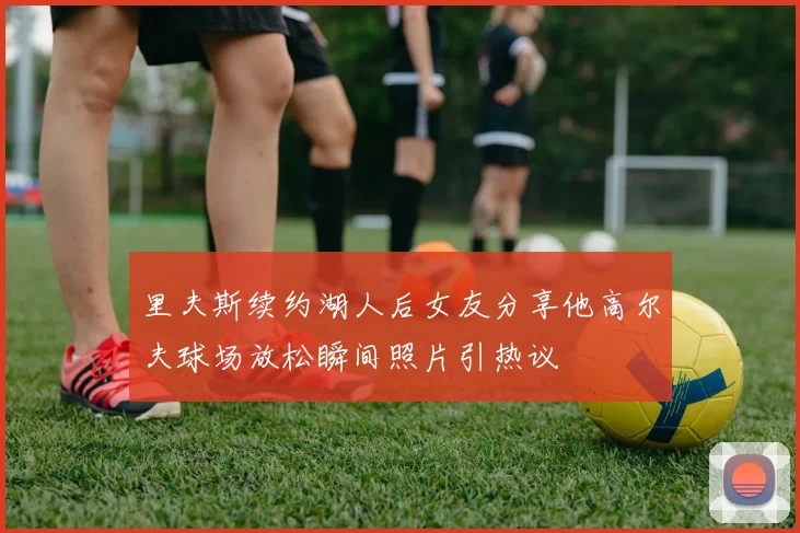 里夫斯续约湖人后女友分享他高尔夫球场放松瞬间照片引热议
