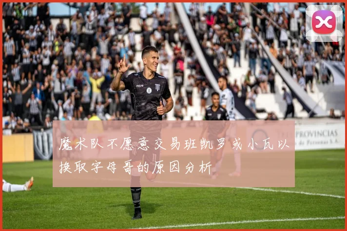 魔术队不愿意交易班凯罗或小瓦以换取字母哥的原因分析