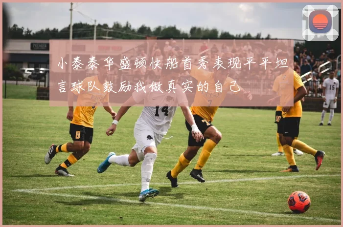小泰泰华盛顿快船首秀表现平平坦言球队鼓励我做真实的自己