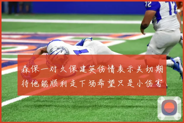 森保一对久保建英伤情表示关切期待他能顺利走下场希望只是小伤害