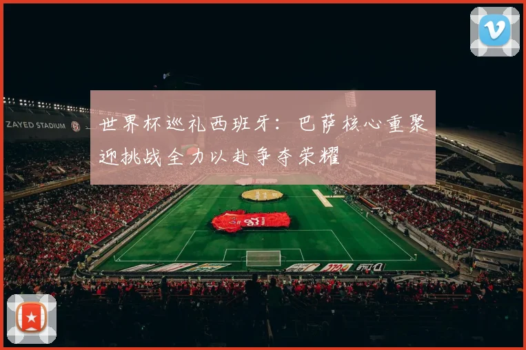 世界杯巡礼西班牙：巴萨核心重聚迎挑战全力以赴争夺荣耀