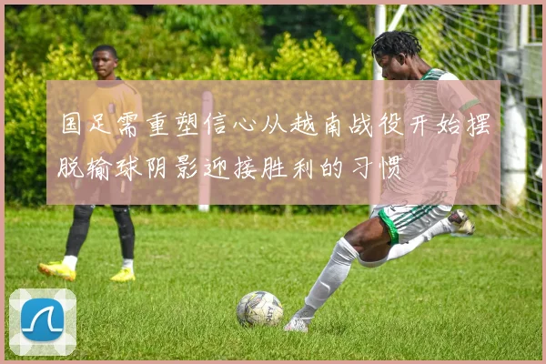 国足需重塑信心从越南战役开始摆脱输球阴影迎接胜利的习惯