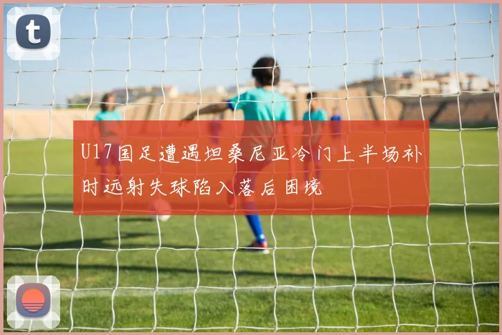 U17国足遭遇坦桑尼亚冷门上半场补时远射失球陷入落后困境